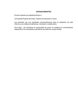 AGRADECIMIENTOS

El autor expresa sus agradecimientos a:

Universidad Popular del Cesar, Gestora de educación y futuro,

Los docentes, por sus excelentes recomendaciones para la realización de este
informe y sus valiosas enseñanzas, motivación y colaboración.

Cruz Roja, por brindarme la oportunidad de poner en práctica los conocimientos
adquiridos en la universidad y permitirme ser parte de su gran familia.




                                          4
 