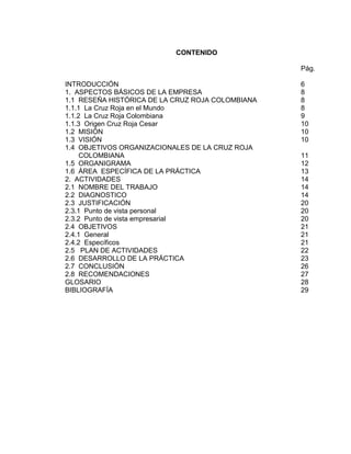 CONTENIDO

                                                  Pág.

INTRODUCCIÓN                                      6
1. ASPECTOS BÁSICOS DE LA EMPRESA                 8
1.1 RESEÑA HISTÓRICA DE LA CRUZ ROJA COLOMBIANA   8
1.1.1 La Cruz Roja en el Mundo                    8
1.1.2 La Cruz Roja Colombiana                     9
1.1.3 Origen Cruz Roja Cesar                      10
1.2 MISIÓN                                        10
1.3 VISIÓN                                        10
1.4 OBJETIVOS ORGANIZACIONALES DE LA CRUZ ROJA
     COLOMBIANA                                   11
1.5 ORGANIGRAMA                                   12
1.6 ÁREA ESPECÍFICA DE LA PRÁCTICA                13
2. ACTIVIDADES                                    14
2.1 NOMBRE DEL TRABAJO                            14
2.2 DIAGNOSTICO                                   14
2.3 JUSTIFICACIÓN                                 20
2.3.1 Punto de vista personal                     20
2.3.2 Punto de vista empresarial                  20
2.4 OBJETIVOS                                     21
2.4.1 General                                     21
2.4.2 Específicos                                 21
2.5 PLAN DE ACTIVIDADES                           22
2.6 DESARROLLO DE LA PRÁCTICA                     23
2.7 CONCLUSIÓN                                    26
2.8 RECOMENDACIONES                               27
GLOSARIO                                          28
BIBLIOGRAFÍA                                      29




                               5
 