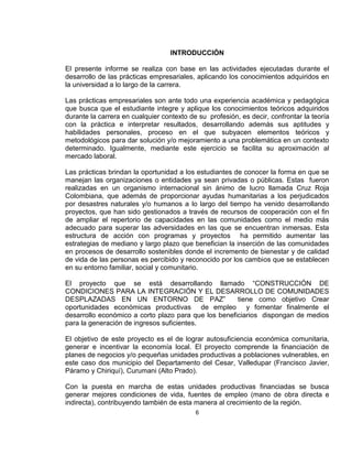 INTRODUCCIÓN

El presente informe se realiza con base en las actividades ejecutadas durante el
desarrollo de las prácticas empresariales, aplicando los conocimientos adquiridos en
la universidad a lo largo de la carrera.

Las prácticas empresariales son ante todo una experiencia académica y pedagógica
que busca que el estudiante integre y aplique los conocimientos teóricos adquiridos
durante la carrera en cualquier contexto de su profesión, es decir, confrontar la teoría
con la práctica e interpretar resultados, desarrollando además sus aptitudes y
habilidades personales, proceso en el que subyacen elementos teóricos y
metodológicos para dar solución y/o mejoramiento a una problemática en un contexto
determinado. Igualmente, mediante este ejercicio se facilita su aproximación al
mercado laboral.

Las prácticas brindan la oportunidad a los estudiantes de conocer la forma en que se
manejan las organizaciones o entidades ya sean privadas o públicas. Estas fueron
realizadas en un organismo internacional sin ánimo de lucro llamada Cruz Roja
Colombiana, que además de proporcionar ayudas humanitarias a los perjudicados
por desastres naturales y/o humanos a lo largo del tiempo ha venido desarrollando
proyectos, que han sido gestionados a través de recursos de cooperación con el fin
de ampliar el repertorio de capacidades en las comunidades como el medio más
adecuado para superar las adversidades en las que se encuentran inmersas. Esta
estructura de acción con programas y proyectos ha permitido aumentar las
estrategias de mediano y largo plazo que benefician la inserción de las comunidades
en procesos de desarrollo sostenibles donde el incremento de bienestar y de calidad
de vida de las personas es percibido y reconocido por los cambios que se establecen
en su entorno familiar, social y comunitario.

El proyecto que se está desarrollando llamado “CONSTRUCCIÓN DE
CONDICIONES PARA LA INTEGRACIÓN Y EL DESARROLLO DE COMUNIDADES
DESPLAZADAS EN UN ENTORNO DE PAZ”                     tiene como objetivo Crear
oportunidades económicas productivas de empleo y fomentar finalmente el
desarrollo económico a corto plazo para que los beneficiarios dispongan de medios
para la generación de ingresos suficientes.

El objetivo de este proyecto es el de lograr autosuficiencia económica comunitaria,
generar e incentivar la economía local. El proyecto comprende la financiación de
planes de negocios y/o pequeñas unidades productivas a poblaciones vulnerables, en
este caso dos municipio del Departamento del Cesar, Valledupar (Francisco Javier,
Páramo y Chiriquí), Curumani (Alto Prado).

Con la puesta en marcha de estas unidades productivas financiadas se busca
generar mejores condiciones de vida, fuentes de empleo (mano de obra directa e
indirecta), contribuyendo también de esta manera al crecimiento de la región.
                                           6
 