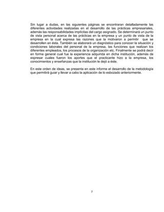 Sin lugar a dudas, en las siguientes páginas se encontraran detalladamente las
diferentes actividades realizadas en el desarrollo de las prácticas empresariales,
además las responsabilidades implícitas del cargo asignado. Se determinará un punto
de vista personal acerca de las prácticas en la empresa y un punto de vista de la
empresa en la cual expresa las razones que la motivaron a permitir que se
desarrollen en ésta. También se elaborará un diagnóstico para conocer la situación y
condiciones laborales del personal de la empresa, las funciones que realizan los
diferentes empleados, los procesos de la organización etc. Finalmente se podrá decir
en forma general cual fue la experiencia adquirida en dicha institución, además de
expresar cuales fueron los aportes que el practicante hizo a la empresa, los
conocimientos y enseñanzas que la institución le dejó a éste.

En este orden de ideas, se presenta en este informe el desarrollo de la metodología
que permitirá guiar y llevar a cabo la aplicación de lo esbozado anteriormente.




                                         7
 