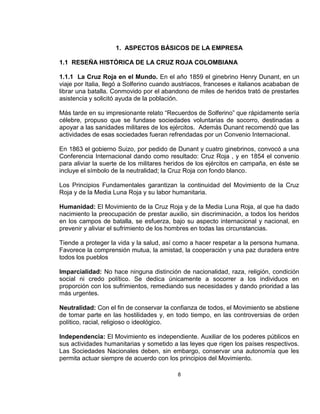 1. ASPECTOS BÁSICOS DE LA EMPRESA

1.1 RESEÑA HISTÓRICA DE LA CRUZ ROJA COLOMBIANA

1.1.1 La Cruz Roja en el Mundo. En el año 1859 el ginebrino Henry Dunant, en un
viaje por Italia, llegó a Solferino cuando austriacos, franceses e italianos acababan de
librar una batalla. Conmovido por el abandono de miles de heridos trató de prestarles
asistencia y solicitó ayuda de la población.

Más tarde en su impresionante relato “Recuerdos de Solferino” que rápidamente sería
célebre, propuso que se fundase sociedades voluntarias de socorro, destinadas a
apoyar a las sanidades militares de los ejércitos. Además Dunant recomendó que las
actividades de esas sociedades fueran refrendadas por un Convenio Internacional.

En 1863 el gobierno Suizo, por pedido de Dunant y cuatro ginebrinos, convocó a una
Conferencia Internacional dando como resultado: Cruz Roja , y en 1854 el convenio
para aliviar la suerte de los militares heridos de los ejércitos en campaña, en éste se
incluye el símbolo de la neutralidad; la Cruz Roja con fondo blanco.

Los Principios Fundamentales garantizan la continuidad del Movimiento de la Cruz
Roja y de la Media Luna Roja y su labor humanitaria.

Humanidad: El Movimiento de la Cruz Roja y de la Media Luna Roja, al que ha dado
nacimiento la preocupación de prestar auxilio, sin discriminación, a todos los heridos
en los campos de batalla, se esfuerza, bajo su aspecto internacional y nacional, en
prevenir y aliviar el sufrimiento de los hombres en todas las circunstancias.

Tiende a proteger la vida y la salud, así como a hacer respetar a la persona humana.
Favorece la comprensión mutua, la amistad, la cooperación y una paz duradera entre
todos los pueblos

Imparcialidad: No hace ninguna distinción de nacionalidad, raza, religión, condición
social ni credo político. Se dedica únicamente a socorrer a los individuos en
proporción con los sufrimientos, remediando sus necesidades y dando prioridad a las
más urgentes.

Neutralidad: Con el fin de conservar la confianza de todos, el Movimiento se abstiene
de tomar parte en las hostilidades y, en todo tiempo, en las controversias de orden
político, racial, religioso o ideológico.

Independencia: El Movimiento es independiente. Auxiliar de los poderes públicos en
sus actividades humanitarias y sometido a las leyes que rigen los países respectivos.
Las Sociedades Nacionales deben, sin embargo, conservar una autonomía que les
permita actuar siempre de acuerdo con los principios del Movimiento.

                                           8
 