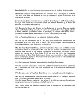 Voluntariado: Es un movimiento de socorro voluntario y de carácter desinteresado.

Unidad: En cada país sólo puede existir una Sociedad de la Cruz Roja o de la Media
Luna Roja, que debe ser accesible a todos y extender su acción humanitaria a la
totalidad del territorio.

Universalidad: El Movimiento Internacional de la Cruz Roja y de la Media Luna Roja,
en cuyo seno todas las Sociedades tienen los mismos derechos y el deber de
ayudarse mutuamente, es universal.

1876 Durante la Guerra de Oriente, en los Balcanes, el imperio Otomano decide
utilizar la Media Luna Roja sobre fondo blanco en vez de la Cruz Roja. Egipto adopta
el mismo emblema y el Imperio Persa el león rojo y el sol rojo sobre fondo blanco.
Estos signos de excepción serán reconocidos por los Convenios de 1949.

1980 La República Islámica de Irán adopta la Media Luna Roja.

1982 La liga de Sociedades de la Cruz Roja (hoy Federación Internacional de
Sociedades de la Cruz Roja y de la Media Luna Roja) aprueba como emblema la
Cruz Roja y la Media Luna Roja sobre fondo blanco.

1.1.2 La Cruz Roja Colombiana. En Colombia la Cruz Roja nació en 1899, durante
un conflicto bélico: la Guerra de los Mil Días. En esa ocasión una ambulancia, con
personal para socorrer a los heridos y enfermos en el campo de batalla, prestó
servicio en nombre de la Cruz Roja. El 30 de junio de 1915, fue inaugurada
solemnemente la Cruz Roja Colombiana, desde ese momento se hace visible la
acción humanitaria, como un deber ser, frente a las situaciones de vulnerabilidad de
las comunidades en el país

1915: Se inaugura la Sociedad Nacional de la Cruz Roja Colombiana.

1916: La Sociedad adquiere su personería jurídica mediante resoluciones ejecutivas
del 22 de febrero de 1916 y del 6 de Noviembre de 1928 emanadas del Gobierno
Colombiano.

1937: Se reconoce a la Cruz Roja Colombiana como institución de asistenta pública.

1964: El 2 de Septiembre de 1964 con la Ley 2da se autoriza a la Sociedad Nacional
de la Cruz Roja Colombiana a establecer la Lotería.
1948: Se crea el Socorro Nacional y con la Ley 49 de 1948 se reconoce formalmente
las agrupaciones voluntarias de Juventud y Socorrismo.

1988: Forma parte del Sistema Nacional para la Prevención de Desastres por
mandato de la ley 46.


                                         9
 