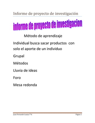 Juan Fernando Loaiza 7°A Página 1
Informe de proyecto de investigación
Método de aprendizaje
Individual busca sacar productos con
solo el aporte de un individuo
Grupal
Métodos
Lluvia de ideas
Foro
Mesa redonda
 