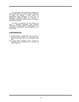 .
En comparación al uso de software, matlab lleva la
mayor partida debido a su amplia variedad y aplicación
de campo con respecto a visual, aunque las
adquisiciones fueron diferentes en cada uno, se
presentaron similitudes lógicas que ayudaron a
desarrollar e implementar desde visual (que nos pareció
más fácil) hacia matlab.
Por último, el desarrollo de este proyecto nos
ayuda a visualizar claramente cómo podemos
automatizar una planta desde un interfaz gráfico de un
computadora, haciéndonos más competitivos en la
acción laboral.
6 REFERENCIAS
[1] G. Obregón-Pulido, B. Castillo-Toledo and A. Loukianov, “A
globally convergent estimator for n frequencies”, IEEE
Trans. On Aut. Control. Vol. 47. No 5. pp 857-863. Sep
2010.
[2] E. García Obrejo “Compilador C CCS y simulador de
PROTEUS para microcontroladores PIC ”,.Marcombo. pp
125-180. Sep 2010.
5
 
