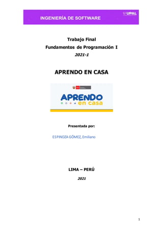 1
Trabajo Final
Fundamentos de Programación I
2021-1
APRENDO EN CASA
Presentada por:
ESPINOZA GÓMEZ, Emiliano
LIMA – PERÚ
2021
 