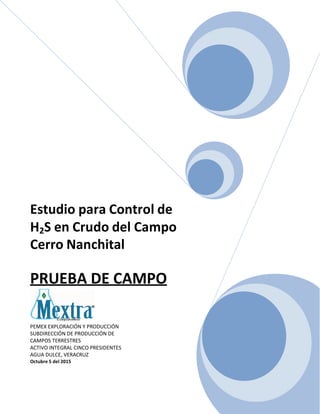 Estudio para Control de
H2S en Crudo del Campo
Cerro Nanchital
PRUEBA DE CAMPO
PEMEX EXPLORACIÓN Y PRODUCCIÓN
SUBDIRECCIÓN DE PRODUCCIÓN DE
CAMPOS TERRESTRES
ACTIVO INTEGRAL CINCO PRESIDENTES
AGUA DULCE, VERACRUZ
Octubre 5 del 2015
 