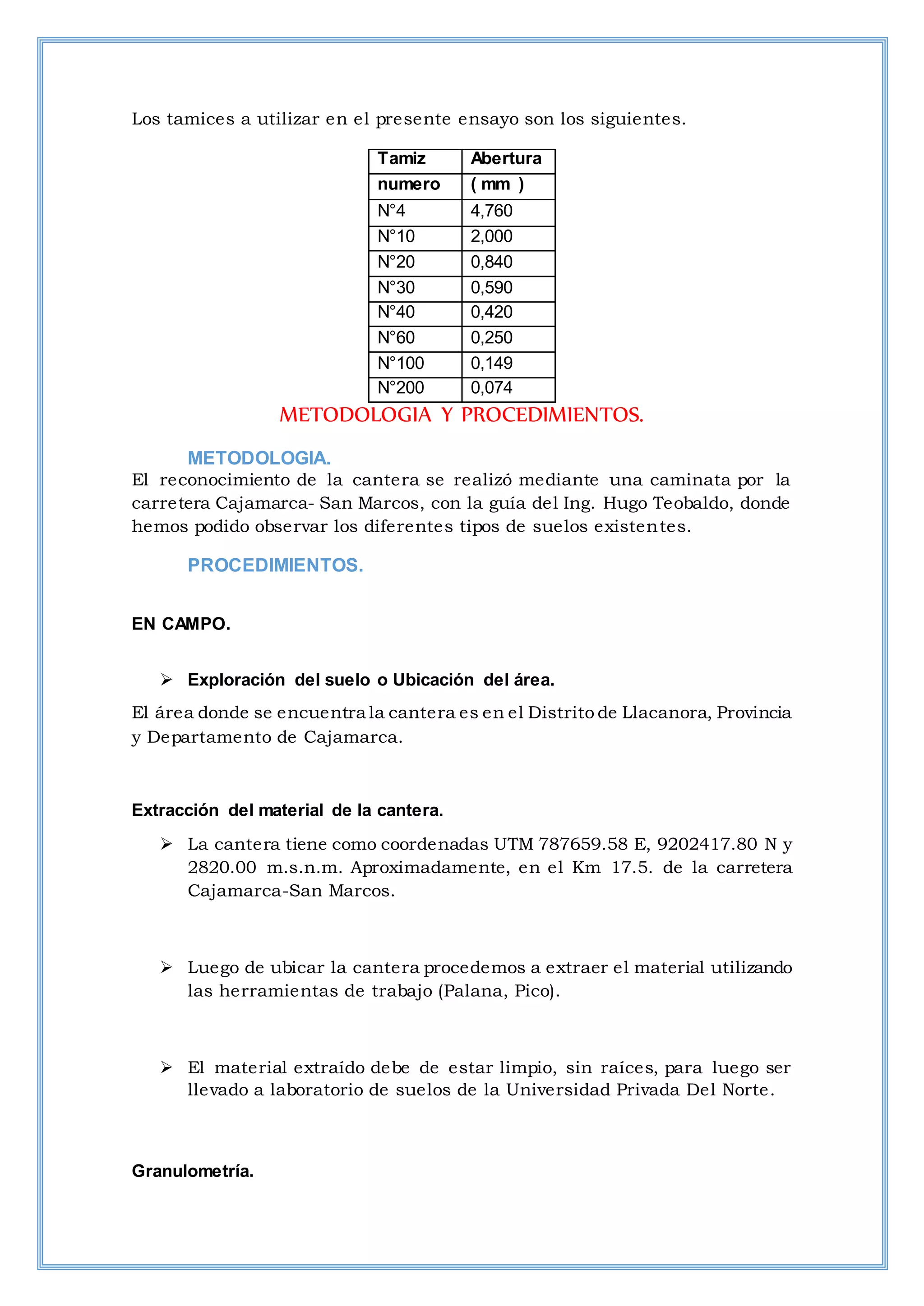 Los tamices a utilizar en el presente ensayo son los siguientes.
Tamiz Abertura
numero ( mm )
N°4 4,760
N°10 2,000
N°20 0,840
N°30 0,590
N°40 0,420
N°60 0,250
N°100 0,149
N°200 0,074
METODOLOGIA Y PROCEDIMIENTOS.
METODOLOGIA.
El reconocimiento de la cantera se realizó mediante una caminata por la
carretera Cajamarca- San Marcos, con la guía del Ing. Hugo Teobaldo, donde
hemos podido observar los diferentes tipos de suelos existentes.
PROCEDIMIENTOS.
EN CAMPO.
 Exploración del suelo o Ubicación del área.
El área donde se encuentra la cantera es en el Distrito de Llacanora, Provincia
y Departamento de Cajamarca.
Extracción del material de la cantera.
 La cantera tiene como coordenadas UTM 787659.58 E, 9202417.80 N y
2820.00 m.s.n.m. Aproximadamente, en el Km 17.5. de la carretera
Cajamarca-San Marcos.
 Luego de ubicar la cantera procedemos a extraer el material utilizando
las herramientas de trabajo (Palana, Pico).
 El material extraído debe de estar limpio, sin raíces, para luego ser
llevado a laboratorio de suelos de la Universidad Privada Del Norte.
Granulometría.
 