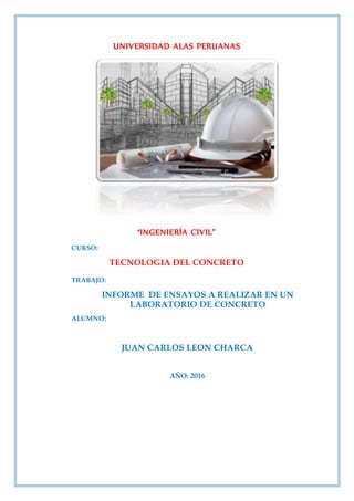 UNIVERSIDAD ALAS PERUANAS
“INGENIERÍA CIVIL”
CURSO:
TECNOLOGIA DEL CONCRETO
TRABAJO:
INFORME DE ENSAYOS A REALIZAR EN UN
LABORATORIO DE CONCRETO
ALUMNO:
JUAN CARLOS LEON CHARCA
AÑO: 2016
 