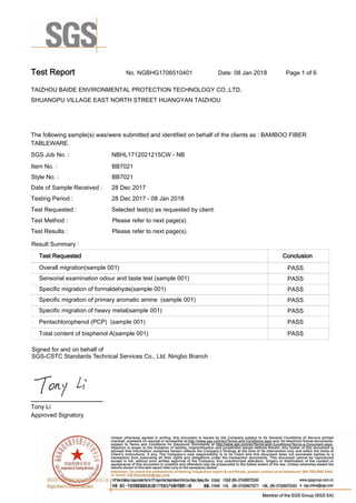 Test Report. No. NGBHG1706510401 Date: 08 Jan 2018. Page 1 of 6.
TAIZHOU BAIDE ENVIRONMENTAL PROTECTION TECHNOLOGY CO.,LTD..
SHUANGPU VILLAGE EAST NORTH STREET HUANGYAN TAIZHOU
.
.
The following sample(s) was/were submitted and identified on behalf of the clients as : BAMBOO FIBER
TABLEWARE.
SGS Job No. : NBHL1712021215CW - NB.
Item No. :. BB7021.
Style No. :. BB7021.
Date of Sample Received :. 28 Dec 2017.
Testing Period :. 28 Dec 2017 - 08 Jan 2018.
Test Requested :. Selected test(s) as requested by client..
Test Method :. Please refer to next page(s)..
Test Results :. Please refer to next page(s)..
Result Summary :.
Test Requested. Conclusion.
Overall migration(sample 001).. PASS.
Sensorial examination odour and taste test (sample 001).. PASS.
Specific migration of formaldehyde(sample 001).. PASS.
Specific migration of primary aromatic amine  (sample 001).. PASS.
Specific migration of heavy metal(sample 001).. PASS.
Pentachlorophenol (PCP)  (sample 001). PASS.
Total content of bisphenol A(sample 001). PASS.
. .Approved Signatory.
Tony Li.
Signed for and on behalf of
SGS-CSTC Standards Technical Services Co., Ltd. Ningbo Branch.
 