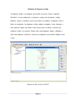 Página4
Definición de Diagrama de Flujo
Un diagrama de flujo es un diagrama que describe un proceso, sistema o algoritmo
informático. Se usan ampliamente en numerosos campos para documentar, estudiar,
planificar, mejorar y comunicar procesos que suelen ser complejos en diagramas claros y
fáciles de comprender. Los diagramas de flujo emplean rectángulos, óvalos, diamantes y
otras numerosas figuras para definir el tipo de paso, junto con flechas conectoras que
establecen el flujo y la secuencia. Pueden variar desde diagramas simples y dibujados a
mano hasta diagramas exhaustivos creados por computadora que describen múltiples pasos
y rutas.
Diagrama de Flujo creado con PSEINT
 