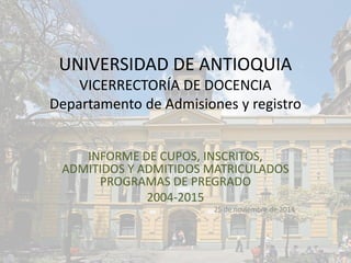 UNIVERSIDAD DE ANTIOQUIA
VICERRECTORÍA DE DOCENCIA
Departamento de Admisiones y registro
INFORME DE CUPOS, INSCRITOS,
ADMITIDOS Y ADMITIDOS MATRICULADOS
PROGRAMAS DE PREGRADO
2004-2015
25 de noviembre de 2014
 
