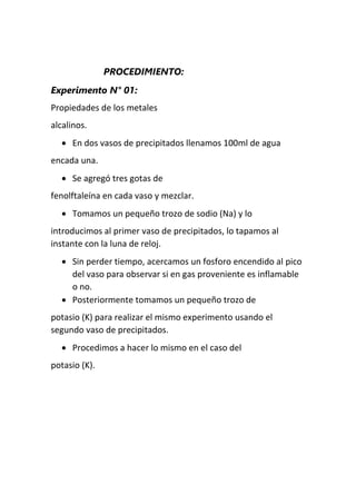 PROCEDIMIENTO:
Experimento N° 01:
Propiedades de los metales
alcalinos.
 En dos vasos de precipitados llenamos 100ml de agua
encada una.
 Se agregó tres gotas de
fenolftaleína en cada vaso y mezclar.
 Tomamos un pequeño trozo de sodio (Na) y lo
introducimos al primer vaso de precipitados, lo tapamos al
instante con la luna de reloj.
 Sin perder tiempo, acercamos un fosforo encendido al pico
del vaso para observar si en gas proveniente es inflamable
o no.
 Posteriormente tomamos un pequeño trozo de
potasio (K) para realizar el mismo experimento usando el
segundo vaso de precipitados.
 Procedimos a hacer lo mismo en el caso del
potasio (K).
 