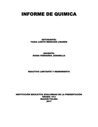INFORME DE QUIMICA 
ESTUDIANTE:  
TANIA LIZETH MERCHÁN LINARES 
 
 
 
 
DOCENTE: 
DIANA FERNANDA JARAMILLO 
 
 
 
 
 
 
REACTIVO LIMITANTE Y RENDIMIENTO 
 
 
 
 
 
 
 
 
 
INSTITUCIÓN EDUCATIVA EXALUMNAS DE LA PRESENTACIÓN 
GRADO: 10-3 
IBAGUÉ-TOLIMA 
2017 
 
 
 
 
 