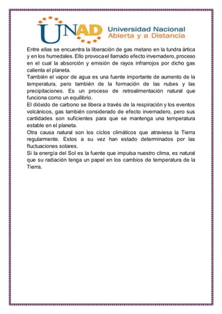 Entre ellas se encuentra la liberación de gas metano en la tundra ártica
y en los humedales.Ello provocael llamado efecto invernadero,proceso
en el cual la absorción y emisión de rayos infrarrojos por dicho gas
calienta el planeta.
También el vapor de agua es una fuente importante de aumento de la
temperatura, pero también de la formación de las nubes y las
precipitaciones. Es un proceso de retroalimentación natural que
funciona como un equilibrio.
El dióxido de carbono se libera a través de la respiración y los eventos
volcánicos, gas también considerado de efecto invernadero, pero sus
cantidades son suficientes para que se mantenga una temperatura
estable en el planeta.
Otra causa natural son los ciclos climáticos que atraviesa la Tierra
regularmente. Estos a su vez han estado determinados por las
fluctuaciones solares.
Si la energía del Sol es la fuente que impulsa nuestro clima, es natural
que su radiación tenga un papel en los cambios de temperatura de la
Tierra.
 