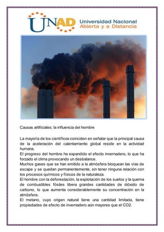 Causas artificiales: la influencia del hombre
La mayoría de los científicos coinciden en señalar que la principal causa
de la aceleración del calentamiento global reside en la actividad
humana.
El progreso del hombre ha expandido el efecto invernadero, lo que ha
forzado el clima provocando un desbalance.
Muchos gases que se han emitido a la atmósfera bloquean las vías de
escape y se quedan permanentemente, sin tener ninguna relación con
los procesos químicos y físicos de la naturaleza.
El hombre con la deforestación, la explotación de los suelos y la quema
de combustibles fósiles libera grandes cantidades de dióxido de
carbono, lo que aumenta considerablemente su concentración en la
atmósfera.
El metano, cuyo origen natural tiene una cantidad limitada, tiene
propiedades de efecto de invernadero aún mayores que el CO2.
 