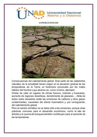 CONSECUENCIAS
Consecuencias del calentamiento global. Gran parte de las catástrofes
naturales de la actualidad tienen origen en la elevación gradual de las
temperaturas de la Tierra, un fenómeno provocado por los malos
hábitos del hombre cuyo alcance es, como mínimo, aterrador.
Ondas de calor en lugares de climas frescos, ciclones y huracanes,
aumento de regiones desérticas, derretimiento de glaciares… Atrás de
todos estos desastres están las emisiones de carbono y otros gases
contaminantes, causantes del efecto invernadero y, por consiguiente,
del calentamiento global.
Pero el cambio climático no se debe sólo a las emisiones, porque otras
prácticas comunes para el desarrollo económico, como la tala de
árboles y la quema de bosques también contribuyen para el aumento de
las temperaturas.
 