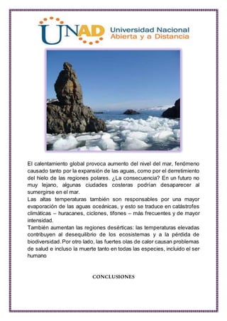 El calentamiento global provoca aumento del nivel del mar, fenómeno
causado tanto por la expansión de las aguas, como por el derretimiento
del hielo de las regiones polares. ¿La consecuencia? En un futuro no
muy lejano, algunas ciudades costeras podrían desaparecer al
sumergirse en el mar.
Las altas temperaturas también son responsables por una mayor
evaporación de las aguas oceánicas, y esto se traduce en catástrofes
climáticas – huracanes, ciclones, tifones – más frecuentes y de mayor
intensidad.
También aumentan las regiones desérticas: las temperaturas elevadas
contribuyen al desequilibrio de los ecosistemas y a la pérdida de
biodiversidad.Por otro lado, las fuertes olas de calor causan problemas
de salud e incluso la muerte tanto en todas las especies, incluido el ser
humano
CONCLUSIONES
 