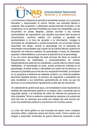 -La formacióna distancia le permite al estudiante avanzar en su proceso
educativo y desempeñar al mismo tiempo una actividad laboral o
cualquier otra ocupación; o dedicarse exclusivamente al estudio, si las
condiciones se lo permiten.Posibilita que todos los estudiantes que se
encuentran en zonas alejadas, puedan acceder a las mismas
oportunidades de capacitación que aquellos que tienen fácil acceso al
conocimiento, combina calidad con equidad e igualdad de
oportunidades a la hora de acceder a la información, conjuga la
necesidad de actualización y perfeccionamiento con el escaso tiempo
disponible del adulto, vincula el aprendizaje con la búsqueda de
respuestas a necesidades que surgen de la práctica laboral, potencia el
desarrollo de entornos variados de aprendizaje a través de diferentes
soportes multimediáticos y promueve la autonomía en el aprendizaje.
A su vez como desventajas de este proceso Se tiene en cuenta el
Requerimiento de habilidades y comportamientos de estudio
independiente por parte de los estudiantes,cuando ellos no tienen estas
habilidades, el aprendizaje es lento, puede producirse soledad en el
aprendizaje, al existir dudas o dificultades por parte de los alumnos, no
siempre es probable que se les dé una respuestainmediata, la iniciación
en un programa a distancia es bastante costoso y su nivel de equilibrio
demanda bastante tiempo, el proceso de asignación y aceptación de
esta modalidad y sus beneficios generalmente es lento, ya que los
alumnos no se acostumbran rápidamente a este tipo de educación.
-El calentamiento global está aquí y la humanidad lo esta impulsando.la
realidad del calentamiento global es un peligro claro y presente para la
seguridad global, y el bienestar de miles de millones de personas en
todo el planeta Tierra.La extincion acelerada de especies y la subida del
nivel del mar en naciones que están por debajo del nivel normal, así
como los problemas políticos y económicos de muchos países
La crisis del clima global es una amenaza tan grave como cualquier
amenaza militar y debemos actuar del mismo modo. Como cuando nos
obligan a responder al llamado de guerra debemos responder a este
 