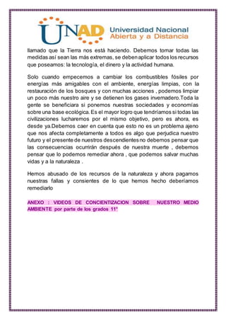 llamado que la Tierra nos está haciendo. Debemos tomar todas las
medidas así sean las más extremas, se debenaplicar todos los recursos
que poseamos: la tecnología, el dinero y la actividad humana.
Solo cuando empecemos a cambiar los combustibles fósiles por
energías más amigables con el ambiente, energías limpias, con la
restauración de los bosques y con muchas acciones , podemos limpiar
un poco más nuestro aire y se detienen los gases invernadero.Toda la
gente se beneficiara si ponemos nuestras sociedades y economías
sobre una base ecológica.Es el mayor logro que tendríamos si todas las
civilizaciones lucharemos por el mismo objetivo, pero es ahora, es
desde ya.Debemos caer en cuenta que esto no es un problema ajeno
que nos afecta completamente a todos es algo que perjudica nuestro
futuro y el presente de nuestros descendientesno debemos pensar que
las consecuencias ocurrirán después de nuestra muerte , debemos
pensar que lo podemos remediar ahora , que podemos salvar muchas
vidas y a la naturaleza .
Hemos abusado de los recursos de la naturaleza y ahora pagamos
nuestras fallas y consientes de lo que hemos hecho deberíamos
remediarlo
ANEXO : VIDEOS DE CONCIENTIZACION SOBRE NUESTRO MEDIO
AMBIENTE por parte de los grados 11°
 