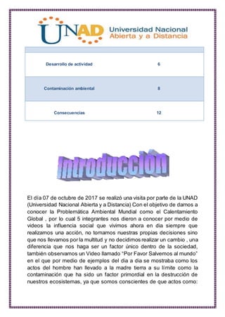 Desarrollo de actividad 6
Contaminación ambiental 8
Consecuencias 12
El día 07 de octubre de 2017 se realizó una visita por parte de la UNAD
(Universidad Nacional Abierta y a Distancia) Con el objetivo de darnos a
conocer la Problemática Ambiental Mundial como el Calentamiento
Global , por lo cual 5 integrantes nos dieron a conocer por medio de
videos la influencia social que vivimos ahora en dia siempre que
realizamos una acción, no tomamos nuestras propias decisiones sino
que nos llevamos por la multitud y no decidimos realizar un cambio , una
diferencia que nos haga ser un factor único dentro de la sociedad,
también observamos un Video llamado “Por Favor Salvemos al mundo”
en el que por medio de ejemplos del dia a dia se mostraba como los
actos del hombre han llevado a la madre tierra a su límite como la
contaminación que ha sido un factor primordial en la destrucción de
nuestros ecosistemas, ya que somos conscientes de que actos como:
 