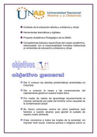 Contexto de la educación abierta y a distancia y virtual.
Herramientas telemáticas y digitales.
Proyecto Académico Pedagógico de la UNAD.
Competencias básicas y específicas del cuerpo académico,
relacionadas con la responsabilidad formativa institucional
en ambientes de educación a distancia y virtual.
Dar A conocer las distintas problemáticas ambientales en
Colombia
Dar a conocer la causa y las consecuencias del
calentamiento global en nuestra madre tierra
Por medio de videos de aprendizaje reconocimiento el
impacto ambiental por parte del hombre como causante de
la contaminación actual
Se dieron soluciones acerca de cómo podemos usar
factores a nuestro alcance para aportar al cuidado de
nuestro medio ambiente
Crear conciencia a todos los niveles de la sociedad, sin
importar nivel social, creencia política o religiosa sobre un
 