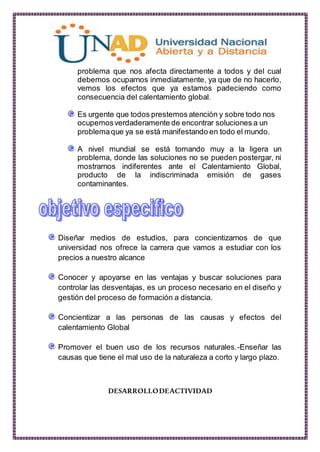 problema que nos afecta directamente a todos y del cual
debemos ocuparnos inmediatamente, ya que de no hacerlo,
vemos los efectos que ya estamos padeciendo como
consecuencia del calentamiento global.
Es urgente que todos prestemos atención y sobre todo nos
ocupemosverdaderamente de encontrar soluciones a un
problemaque ya se está manifestando en todo el mundo.
A nivel mundial se está tomando muy a la ligera un
problema, donde las soluciones no se pueden postergar, ni
mostrarnos indiferentes ante el Calentamiento Global,
producto de la indiscriminada emisión de gases
contaminantes.
Diseñar medios de estudios, para concientizarnos de que
universidad nos ofrece la carrera que vamos a estudiar con los
precios a nuestro alcance
Conocer y apoyarse en las ventajas y buscar soluciones para
controlar las desventajas, es un proceso necesario en el diseño y
gestión del proceso de formación a distancia.
Concientizar a las personas de las causas y efectos del
calentamiento Global
Promover el buen uso de los recursos naturales.-Enseñar las
causas que tiene el mal uso de la naturaleza a corto y largo plazo.
DESARROLLODEACTIVIDAD
 