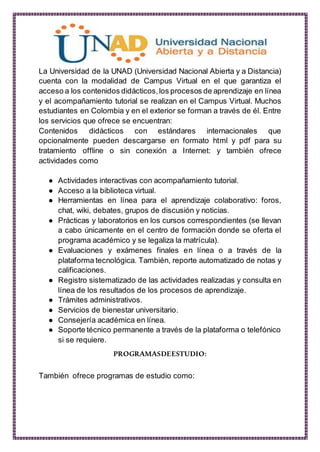 La Universidad de la UNAD (Universidad Nacional Abierta y a Distancia)
cuenta con la modalidad de Campus Virtual en el que garantiza el
acceso a los contenidos didácticos,los procesos de aprendizaje en línea
y el acompañamiento tutorial se realizan en el Campus Virtual. Muchos
estudiantes en Colombia y en el exterior se forman a través de él. Entre
los servicios que ofrece se encuentran:
Contenidos didácticos con estándares internacionales que
opcionalmente pueden descargarse en formato html y pdf para su
tratamiento offline o sin conexión a Internet: y también ofrece
actividades como
● Actividades interactivas con acompañamiento tutorial.
● Acceso a la biblioteca virtual.
● Herramientas en línea para el aprendizaje colaborativo: foros,
chat, wiki, debates, grupos de discusión y noticias.
● Prácticas y laboratorios en los cursos correspondientes (se llevan
a cabo únicamente en el centro de formación donde se oferta el
programa académico y se legaliza la matrícula).
● Evaluaciones y exámenes finales en línea o a través de la
plataforma tecnológica. También, reporte automatizado de notas y
calificaciones.
● Registro sistematizado de las actividades realizadas y consulta en
línea de los resultados de los procesos de aprendizaje.
● Trámites administrativos.
● Servicios de bienestar universitario.
● Consejería académica en línea.
● Soporte técnico permanente a través de la plataforma o telefónico
si se requiere.
PROGRAMASDEESTUDIO:
También ofrece programas de estudio como:
 