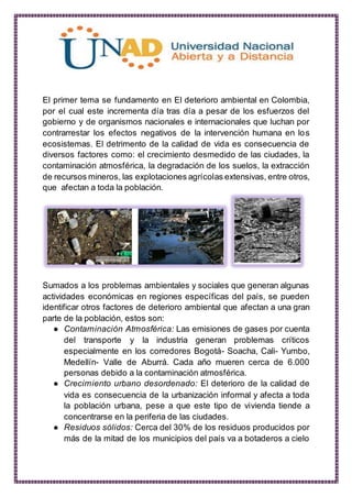 El primer tema se fundamento en El deterioro ambiental en Colombia,
por el cual este incrementa día tras día a pesar de los esfuerzos del
gobierno y de organismos nacionales e internacionales que luchan por
contrarrestar los efectos negativos de la intervención humana en los
ecosistemas. El detrimento de la calidad de vida es consecuencia de
diversos factores como: el crecimiento desmedido de las ciudades, la
contaminación atmosférica, la degradación de los suelos, la extracción
de recursos mineros, las explotaciones agrícolas extensivas, entre otros,
que afectan a toda la población.
Sumados a los problemas ambientales y sociales que generan algunas
actividades económicas en regiones específicas del país, se pueden
identificar otros factores de deterioro ambiental que afectan a una gran
parte de la población, estos son:
● Contaminación Atmosférica: Las emisiones de gases por cuenta
del transporte y la industria generan problemas críticos
especialmente en los corredores Bogotá- Soacha, Cali- Yumbo,
Medellín- Valle de Aburrá. Cada año mueren cerca de 6.000
personas debido a la contaminación atmosférica.
● Crecimiento urbano desordenado: El deterioro de la calidad de
vida es consecuencia de la urbanización informal y afecta a toda
la población urbana, pese a que este tipo de vivienda tiende a
concentrarse en la periferia de las ciudades.
● Residuos sólidos: Cerca del 30% de los residuos producidos por
más de la mitad de los municipios del país va a botaderos a cielo
 