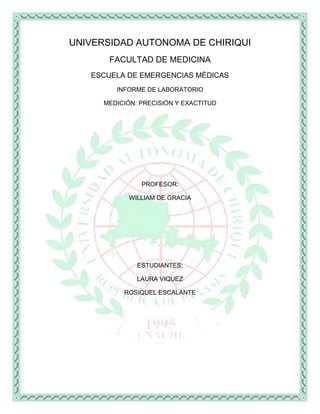 UNIVERSIDAD AUTONOMA DE CHIRIQUI
       FACULTAD DE MEDICINA
   ESCUELA DE EMERGENCIAS MÉDICAS
         INFORME DE LABORATORIO

      MEDICIÓN: PRECISIÓN Y EXACTITUD




                PROFESOR:

            WILLIAM DE GRACIA




               ESTUDIANTES:

               LAURA VIQUEZ

           ROSIQUEL ESCALANTE
 