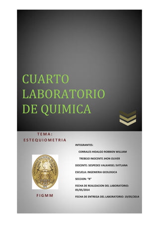 CUARTO
LABORATORIO
DE QUIMICA
T E M A :
E S T E Q U I O M E T R I A
F I G M M
INTEGRANTES:
CORRALES HIDALGO ROBBIEN WILLIAM
TREBEJO INOCENTE JHON OLIVER
DOCENTE: SESPEDES VALKARSEL SVITLANA
ESCUELA: INGENIERIA GEOLOGICA
SECCION: “R”
FECHA DE REALIZACION DEL LABORATORIO:
05/05/2014
FECHA DE ENTREGA DEL LABORATORIO: 19/05/2014
 