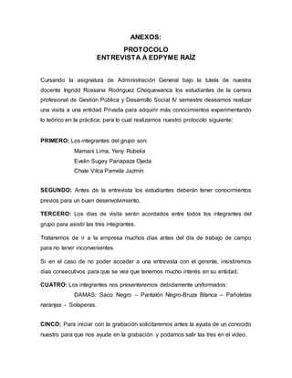 ANEXOS:
PROTOCOLO
ENTREVISTA A EDPYME RAÍZ
Cursando la asignatura de Administración General bajo la tutela de nuestra
docente Ingridd Rossana Rodriguez Choquewanca los estudiantes de la carrera
profesional de Gestión Pública y Desarrollo Social IV semestre deseamos realizar
una visita a una entidad Privada para adquirir más conocimientos experimentando
lo teórico en la práctica; para lo cual realizamos nuestro protocolo siguiente:
PRIMERO: Los integrantes del grupo son:
Mamani Lima, Yeny Rubelia
Evelin Sugey Pariapaza Ojeda
Chale Vilca Pamela Jazmín
SEGUNDO: Antes de la entrevista los estudiantes deberán tener conocimientos
previos para un buen desenvolvimiento.
TERCERO: Los días de visita serán acordados entre todos los integrantes del
grupo para asistir las tres integrantes.
Trataremos de ir a la empresa muchos días antes del día de trabajo de campo
para no tener inconvenientes
Si en el caso de no poder acceder a una entrevista con el gerente, insistiremos
días consecutivos para que se vea que tenemos mucho interés en su entidad.
CUATRO: Los integrantes nos presentaremos debidamente uniformados:
DAMAS: Saco Negro – Pantalón Negro-Bruza Blanca – Pañoletas
naranjas - Solaperas.
CINCO: Para iniciar con la grabación solicitaremos antes la ayuda de un conocido
nuestro para que nos ayude en la grabación y podamos salir las tres en el video.
 