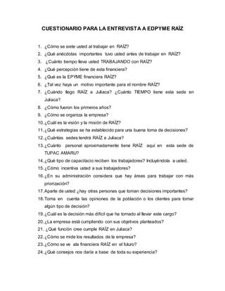 CUESTIONARIO PARA LA ENTREVISTA A EDPYME RAÍZ
1. ¿Cómo se siete usted al trabajar en RAÍZ?
2. ¿Qué anécdotas importantes tuvo usted antes de trabajar en RAÍZ?
3. ¿Cuánto tiempo lleva usted TRABAJANDO con RAÍZ?
4. ¿Qué percepción tiene de esta financiera?
5. ¿Qué es la EPYME financiera RAÍZ?
6. ¿Tal vez haya un motivo importante para el nombre RAÍZ?
7. ¿Cuándo llego RAÍZ a Juliaca? ¿Cuánto TIEMPO tiene esta sede en
Juliaca?
8. ¿Cómo fueron los primeros años?
9. ¿Cómo se organiza la empresa?
10.¿Cuál es la visión y la misión de RAÍZ?
11.¿Qué estrategias se ha establecido para una buena toma de decisiones?
12.¿Cuántas sedes tendrá RAÍZ e Juliaca?
13.¿Cuánto personal aproximadamente tiene RAÍZ aquí en esta sede de
TUPAC AMARU?
14.¿Qué tipo de capacitacio reciben los trabajadores? Incluyéndola a usted.
15.¿Cómo incentiva usted a sus trabajadores?
16.¿En su administración considera que hay áreas para trabajar con más
priorización?
17.Aparte de usted ¿hay otras personas que toman decisiones importantes?
18.Toma en cuenta las opiniones de la población o los clientes para tomar
algún tipo de decisión?
19.¿Cuál es la decisión más difícil que ha tomado al llevar este cargo?
20.¿La empresa está cumpliendo con sus objetivos planteados?
21. ¿Qué función cree cumple RAÍZ en Juliaca?
22.¿Cómo se mide los resultados de la empresa?
23.¿Cómo se ve ala financiera RAÍZ en el futuro?
24.¿Qué consejos nos daría a base de toda su experiencia?
 
