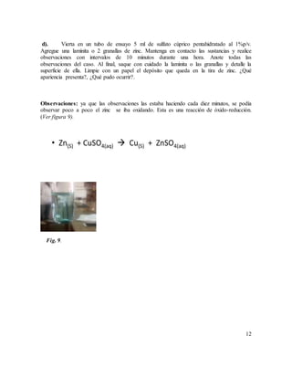 12
d). Vierta en un tubo de ensayo 5 ml de sulfato cúprico pentahidratado al 1%p/v.
Agregue una laminita o 2 granallas de zinc. Mantenga en contacto las sustancias y realice
observaciones con intervalos de 10 minutos durante una hora. Anote todas las
observaciones del caso. Al final, saque con cuidado la laminita o las granallas y detalle la
superficie de ella. Limpie con un papel el depósito que queda en la tira de zinc. ¿Qué
apariencia presenta?, ¿Qué pudo ocurrir?.
Observaciones: ya que las observaciones las estaba haciendo cada diez minutos, se podía
observar poco a poco el zinc se iba oxidando. Esta es una reacción de óxido-reducción.
(Ver figura 9).
Fig. 9.
 