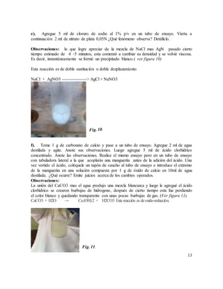 13
e). Agregue 5 ml de cloruro de sodio al 1% p/v en un tubo de ensayo. Vierta a
continuación 2 ml de nitrato de plata 0,05N ¿Qué fenómeno observa? Detállelo.
Observaciones: lo que logre apreciar de la mezcla de NaCl mas AgN pasado cierto
tiempo estimado de 4 -5 minutos, esta comenzó a cambiar su densidad y se volvió viscosa.
Es decir, instantáneamente se formó un precipitado blanco.( ver figura 10)
Esta reacción es de doble sustitución o doble dezplazamiento
NaCl + AgNO3 ---------------> AgCl + NaNO3
f). Tome 1 g de carbonato de calcio y pase a un tubo de ensayo. Agregue 2 ml de agua
destilada y agite. Anote sus observaciones. Luego agregue 5 ml de ácido clorhídrico
concentrado. Anote las observaciones. Realice el mismo ensayo pero en un tubo de ensayo
con tabuladora lateral a la que acoplarás una manguerita antes de la adición del ácido. Una
vez vertido el ácido, colóquele un tapón de caucho al tubo de ensayo e introduce el extremo
de la manguerita en una solución compuesta por 1 g de óxido de calcio en 10ml de agua
destilada. ¿Qué ocurre? Emite juicios acerca de los cambios operados.
Observaciones:
La unión del CaCO3 mas el agua produjo una mezcla blancuzca y luego le agregué el ácido
clorhídrico se crearon burbujas de hidrogeno, después de cierto tiempo esta fue perdiendo
el color blanco y quedando transparente con unas pocas burbujas de gas. (Ver figura 11).
CaCO3 + H2O → Ca(OH)2 + H2CO3 Esta reacción es deoxido-reducción.
Fig. 11.
 