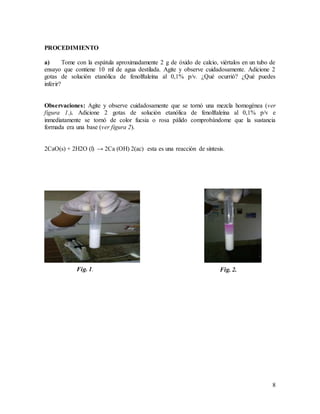 8
PROCEDIMIENTO
a) Tome con la espátula aproximadamente 2 g de óxido de calcio, viértalos en un tubo de
ensayo que contiene 10 ml de agua destilada. Agite y observe cuidadosamente. Adicione 2
gotas de solución etanólica de fenolftaleína al 0,1% p/v. ¿Qué ocurrió? ¿Qué puedes
inferir?
Observaciones: Agite y observe cuidadosamente que se tornó una mezcla homogénea (ver
figura 1.). Adicione 2 gotas de solución etanólica de fenolftaleína al 0,1% p/v e
inmediatamente se tornó de color fucsia o rosa pálido comprobándome que la sustancia
formada era una base (ver figura 2).
2CaO(s) + 2H2O (l) → 2Ca (OH) 2(ac) esta es una reacción de síntesis.
Fig. 1. Fig. 2.
 
