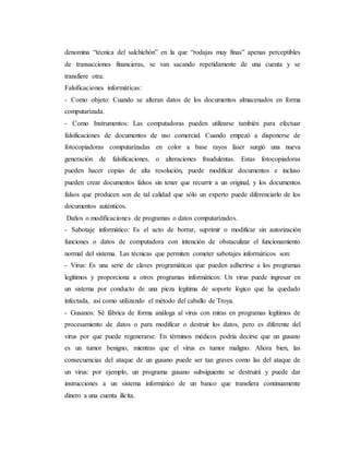 denomina “técnica del salchichón” en la que “rodajas muy finas” apenas perceptibles
de transacciones financieras, se van sacando repetidamente de una cuenta y se
transfiere otra.
Falsificaciones informáticas:
- Como objeto: Cuando se alteran datos de los documentos almacenados en forma
computarizada.
- Como Instrumentos: Las computadoras pueden utilizarse también para efectuar
falsificaciones de documentos de uso comercial. Cuando empezó a disponerse de
fotocopiadoras computarizadas en color a base rayos láser surgió una nueva
generación de falsificaciones, o alteraciones fraudulentas. Estas fotocopiadoras
pueden hacer copias de alta resolución, puede modificar documentos e incluso
pueden crear documentos falsos sin tener que recurrir a un original, y los documentos
falsos que producen son de tal calidad que sólo un experto puede diferenciarlo de los
documentos auténticos.
Daños o modificaciones de programas o datos computarizados.
- Sabotaje informático: Es el acto de borrar, suprimir o modificar sin autorización
funciones o datos de computadora con intención de obstaculizar el funcionamiento
normal del sistema. Las técnicas que permiten cometer sabotajes informáticos son:
- Virus: Es una serie de claves programáticas que pueden adherirse a los programas
legítimos y proporciona a otros programas informáticos: Un virus puede ingresar en
un sistema por conducto de una pieza legítima de soporte lógico que ha quedado
infectada, así como utilizando el método del caballo de Troya.
- Gusanos: Sé fábrica de forma análoga al virus con miras en programas legítimos de
procesamiento de datos o para modificar o destruir los datos, pero es diferente del
virus por que puede regenerarse. En términos médicos podría decirse que un gusano
es un tumor benigno, mientras que el virus es tumor maligno. Ahora bien, las
consecuencias del ataque de un gusano puede ser tan graves como las del ataque de
un virus: por ejemplo, un programa gusano subsiguiente se destruirá y puede dar
instrucciones a un sistema informático de un banco que transfiera continuamente
dinero a una cuenta ilícita.
 