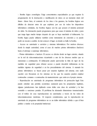 - Bomba lógica cronológica: Exige conocimientos especializados ya que requiere la
programación de la destrucción o modificación de datos en un momento dado del
futuro. Ahora bien, al contrario de los virus o los gusanos, las bombas lógicas son
difíciles de detectar antes de que exploten; por eso de todos los dispositivos
informáticos criminales, las bombas lógicas son las que poseen el máximo potencial
de daño. Su detonación puede programarse para que cause el máximo de daño y para
que tenga lugar mucho tiempo después de que se haya marchado el delincuente. La
bomba lógica puede utilizarse también como instrumento de extorsión y se puede
pedir un rescate a cambio de dar conocer el lugar en donde se halla la bomba.
- Acceso no autorizado a servicios y sistemas informáticos: Por motivos diversos:
desde la simple curiosidad, como el caso de muchos piratas informáticos (hackers)
hasta el sabotaje o espionaje informático.
- Piratas informáticos o hackers: El acceso se efectúa desde un lugar exterior, situado
en la red de telecomunicaciones recurriendo a uno de los diversos medios que se
mencionan a continuación. El delincuente puede aprovechar la falta de rigor de las
medidas de seguridad para obtener acceso o puede descubrir deficiencias en las
medidas vigentes de seguridad o en los procedimientos del sistema. A menudo los
piratas informáticos se hacen pasar por usuarios legítimos del sistema; esto suele
suceder con frecuencia en los sistemas en los que los usuarios pueden emplear
contraseñas comunes o contraseñas de mantenimiento que están en el propio sistema.
- Reproducción no autorizada de programas informáticos de protección legal: Esta
puede entrañar una pérdida económica sustancial para los propietarios legítimos,
algunas jurisdicciones han tipificado como delito esta clase de actividad y la han
sometido a sanciones penales. El problema ha alcanzado dimensiones transnacionales
con el tráfico de esas reproducciones no autorizadas a través de las redes de
telecomunicaciones modernas. Al respecto consideramos, que la reproducción no
autorizada de programas informáticos no es un delito informático debido a que el bien
jurídico a tutelar es la propiedad intelectual.
 