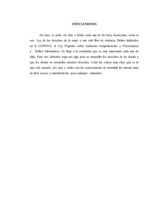 CONCLUSIONES
Así bien, se pudo ver más a fondo cada una de las leyes destacadas, como lo
son Ley de los derechos de la mujer a una vida libre de violencia, Delitos tipificados
en la LOPNNA, la Ley Orgánica sobre sustancias Estupefacientes y Psicotrópicas
y Delitos Informáticos. Se llegó a la conclusión que es muy importante cada una de
ellas, Pues nos debemos regir por algo para no atropellar los derechos de los demás y
que los demás no atropellen nuestros derechos. Cada ley coloca muy claro qué es lo
que está penado, por qué y cuáles son las consecuencias de incumplir las mismas para
un fácil acceso y entendimiento para cualquier ciudadano.
 