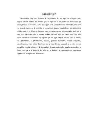 INTRODUCCION
Primeramente hay que destacar la importancia de las leyes en cualquier país,
región, ciudad, incluso las normas que se rigen día a día dentro de instituciones ya
sean grandes o pequeñas. Estas nos rigen a un comportamiento adecuado para estar
en armonía dentro de la sociedad y permanecer seguros brindándonos así satisfacción,
si bien, este es el deber ser hay que tener en cuenta que no todos cumplen las leyes, y
más que solo tener leyes o normar también hay que tener en cuenta que estas solo
serán cumplidas si realmente hay alguien que las haga cumplir, en este caso el estado,
los gobernantes, a gobernadores, alcaldes, guardias nacionales, policías, directores,
coordinadores, entre otros. Las leyes son la base de una sociedad, y si estas no son
cumplidas vendría el caos y la impunidad, dejando atrás todas aquellas costumbres y
buen vivir que a lo largo de los años se ha forjado. A continuación se presentaran
algunas de las leyes más destacadas.
 