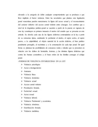 elevando a la categoría de delito cualquier comportamiento que se produzca o que
lleve implícito el factor violencia. Entre las novedades que plantea esta legislación
penal venezolana pueden mencionarse: la figura del acoso sexual y el reconocimiento
del carácter delictivo del acceso carnal violento entre cónyuges. Los cambios que a
nivel de la dogmática jurídico-penal se suceden a partir de la puesta en vigencia de
esta ley constituyen en primera instancia el motivo del estudio que se presenta en este
artículo. Se aborda cada una de las figuras delictivas contempladas en la ley a partir
de su estructura típica, analizando lo pertinente al núcleo, al sujeto activo, al sujeto
pasivo, a la culpabilidad, al objeto material de la acción delictiva, al bien jurídico
penalmente protegido, al recriminas y a la consumación de cada tipo penal. De igual
forma se plantean las posibilidades de concursos reales e ideales que se presenten en
relación con los delitos de homicidio, lesiones, y las distintas figuras delictivas que
contra las buenas costumbres y el buen orden de las familias consagra el código
penal.
-FORMAS DE VIOLENCIA ESTABLECIDAS EN LA LEY
 Violencia psicológica
 Acoso u hostigamiento
 Amenaza.
 Violencia física
 Violencia doméstica
 Violencia sexual
 Acceso carnal violento
 Prostitución forzada.
 Esclavitud sexual.
 Acoso sexual
 Violencia laboral.
 Violencia Patrimonial y económica.
 Violencia obstétrica.
 Esterilización forzada.
 Violencia mediática.
 