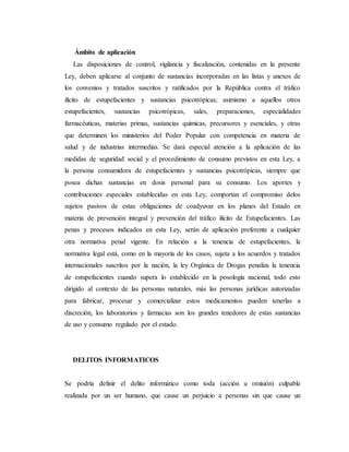 Ámbito de aplicación
Las disposiciones de control, vigilancia y fiscalización, contenidas en la presente
Ley, deben aplicarse al conjunto de sustancias incorporadas en las listas y anexos de
los convenios y tratados suscritos y ratificados por la República contra el tráfico
ilícito de estupefacientes y sustancias psicotrópicas; asimismo a aquellos otros
estupefacientes, sustancias psicotrópicas, sales, preparaciones, especialidades
farmacéuticas, materias primas, sustancias químicas, precursores y esenciales, y otras
que determinen los ministerios del Poder Popular con competencia en materia de
salud y de industrias intermedias. Se dará especial atención a la aplicación de las
medidas de seguridad social y el procedimiento de consumo previstos en esta Ley, a
la persona consumidora de estupefacientes y sustancias psicotrópicas, siempre que
posea dichas sustancias en dosis personal para su consumo. Los aportes y
contribuciones especiales establecidas en esta Ley, comportan el compromiso delos
sujetos pasivos de estas obligaciones de coadyuvar en los planes del Estado en
materia de prevención integral y prevención del tráfico ilícito de Estupefacientes. Las
penas y procesos indicados en esta Ley, serán de aplicación preferente a cualquier
otra normativa penal vigente. En relación a la tenencia de estupefacientes, la
normativa legal está, como en la mayoría de los casos, sujeta a los acuerdos y tratados
internacionales suscritos por la nación, la ley Orgánica de Drogas penaliza la tenencia
de estupefacientes cuando supera lo establecido en la posología nacional, todo esto
dirigido al contexto de las personas naturales, más las personas jurídicas autorizadas
para fabricar, procesar y comercializar estos medicamentos pueden tenerlas a
discreción, los laboratorios y farmacias son los grandes tenedores de estas sustancias
de uso y consumo regulado por el estado.
DELITOS INFORMATICOS
Se podría definir el delito informático como toda (acción u omisión) culpable
realizada por un ser humano, que cause un perjuicio a personas sin que cause un
 