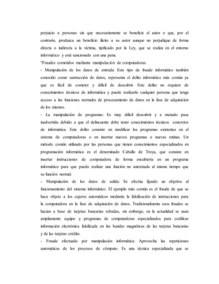 perjuicio a personas sin que necesariamente se beneficie el autor o que, por el
contrario, produzca un beneficio ilícito a su autor aunque no perjudique de forma
directa o indirecta a la víctima, tipificado por la Ley, que se realiza en el entorno
informático y está sancionado con una pena.
“Fraudes cometidos mediante manipulación de computadoras:
- Manipulación de los datos de entrada: Este tipo de fraude informático también
conocido como sustracción de datos, representa el delito informático más común ya
que es fácil de cometer y difícil de descubrir. Este delito no requiere de
conocimientos técnicos de informática y puede realizarlo cualquier persona que tenga
acceso a las funciones normales de procesamiento de datos en la fase de adquisición
de los mismos.
- La manipulación de programas: Es muy difícil descubrir y a menudo pasa
inadvertida debido a que el delincuente debe tener conocimientos técnicos concretos
de informática. Este delito consiste en modificar los programas existentes en el
sistema de computadoras o en insertar nuevos programas o nuevas rutinas. Un
método común utilizado por las personas que tienen conocimientos especializados en
programación informática es el denominado Caballo de Troya, que consiste en
insertar instrucciones de computadora de forma encubierta en un programa
informático para que pueda realizar una función no autorizada al mismo tiempo que
su función normal.
- Manipulación de los datos de salida: Se efectúa fijando un objetivo al
funcionamiento del sistema informático. El ejemplo más común es el fraude de que se
hace objeto a los cajeros automáticos mediante la falsificación de instrucciones para
la computadora en la fase de adquisición de datos. Tradicionalmente esos fraudes se
hacían a base de tarjetas bancarias robadas, sin embargo, en la actualidad se usan
ampliamente equipo y programas de computadoras especializados para codificar
información electrónica falsificada en las bandas magnéticas de las tarjetas bancarias
y de las tarjetas crédito.
- Fraude efectuado por manipulación informática: Aprovecha las repeticiones
automáticas de los procesos de cómputo. Es una técnica especializada que se
 