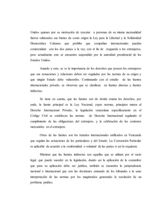 Unidos quienes por su motivación de rescatar a personas de su misma nacionalidad
fueron vulnerados sus bienes da como origen la Ley para la Libertad y la Solidaridad
Democrática Cubanos que prohíbe que compañías internacionales puedan
comercializar con los dos países a la vez, con el fin de resguarda a los extranjeros,
pero actualmente este se encuentra suspendido por la autoridad presidencial de los
Estados Unidos.
Aunado a esto, se ve la importancia de los derechos que poseen los extranjeros
que sus actuaciones y relaciones deben ser reguladas por las normas de su origen y
que ningún Estado debe vulnerarlos. Continuando con el estudio de las fuentes
internacionales privado, se observan que se clasifican en fuentes directas y fuentes
indirectas.
Se tiene en cuenta, que las fuentes son de donde emana los derechos, por
ende, la fuente principal es la Ley Nacional, cuyas normas, principios nutren al
Derecho Internacional Privado, la legislación venezolana específicamente en el
Código Civil se establecen las normas de Derecho Internacional regulando el
cumplimiento de las obligaciones del extranjero, y la celebración de los contratos
mercantiles en el extranjero.
Otras de las fuentes son los tratados internacionales ratificados en Venezuela
que regulan las actuaciones de los particulares y del Estado. La Convención Particular
es aplicable de acuerdo a la conformidad o voluntad de las partes si así lo requieran.
Mientras que las fuentes indirectas son aquellas que se utilizan por el vacío
legal, que puede suceder en la legislación, dando así la aplicación de la costumbre
que para su aplicación debe ser jurídica, también se encuentra la jurisprudencia
nacional e internacional que son las decisiones emanada de los tribunales a la sana
interpretación de las normas por los magistrados generando la resolución de un
problema jurídico.
 