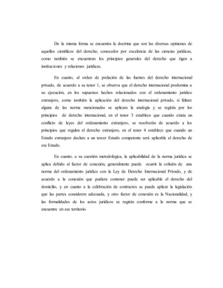 De la misma forma se encuentra la doctrina que son las diversas opiniones de
aquellos científicos del derecho, conocedor por excelencia de las ciencias jurídicas,
como también se encuentran los principios generales del derecho que rigen a
instituciones y relaciones jurídicas.
En cuanto, al orden de prelación de las fuentes del derecho internacional
privado, de acuerdo a su tenor 1, se observa que el derecho internacional predomina a
su ejecución, en los supuestos hechos relacionados con el ordenamiento jurídico
extranjero, como también la aplicación del derecho internacional privado, si faltare
alguna de las norma mencionadas se aplicara la analogía y se regirán por los
principios de derecho internacional, en el tenor 3 establece que cuando exista un
conflicto de leyes del ordenamiento extranjero, se resolverán de acuerdo a los
principios que regulen el derecho extranjero, en el tenor 4 establece que cuando un
Estado extranjero declare a un tercer Estado competente será aplicable el derecho de
ese Estado.
En cuanto, a su cuestión metodológica, la aplicabilidad de la norma jurídica se
aplica debido al factor de conexión, generalmente puede ocurrir la colisión de una
norma del ordenamiento jurídico con la Ley de Derecho Internacional Privado, y de
acuerdo a la conexión que pudiera contener puede ser aplicable el derecho del
domicilio, y en cuanto a la celebración de contractos se puede aplicar la legislación
que las partes consideren adecuada, y otro factor de conexión es la Nacionalidad, y
las formalidades de los actos jurídicos se regirán conforme a la norma que se
encuentre en ese territorio.
 