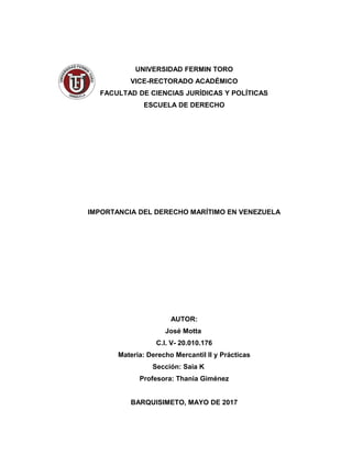 UNIVERSIDAD FERMIN TORO
VICE-RECTORADO ACADÉMICO
FACULTAD DE CIENCIAS JURÍDICAS Y POLÍTICAS
ESCUELA DE DERECHO
IMPORTANCIA DEL DERECHO MARÍTIMO EN VENEZUELA
AUTOR:
José Motta
C.I. V- 20.010.176
Materia: Derecho Mercantil II y Prácticas
Sección: Saia K
Profesora: Thania Giménez
BARQUISIMETO, MAYO DE 2017
 