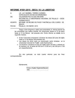 INFORME N°001-2015 - BECA 18- LA LIBERTAD
A: LIC. LILY MARIBEL TORRES CARMEN
ESPECIALISTA DE BECAS ORDINARIAS
DE: CALDERON POLO ILCIAS RICHARD
BECARIO DE LA UNIVERSIDAD NACIONAL DE TRUJILLO – SEDE
HUAMACHUCO
ASUNTO: INFORME DE RECIBO DE PAGO Y MATRICULA DEL CURSO DE
INGLES
FECHA: TRUJILLO, 06 ENERO 2015
_________________________________________________________________________
Tengo a bien dirigirme a usted para presentarle el informe laboral de
las actividades que realice durante mis vacaciones desde el 12 de enero
hasta el 12 de febrero del presente año. Dicho informe se detalla de la
siguiente manera.
 El día 12 de enero empezaran a dictarse las clases del curso de inglés
hasta el 12 de febrero del presente año.
 Las clases de dicho curso ya mencionado serán dictadas en la
universidad nacional de Trujillo- sede Huamachuco.
 Los horarios a dictarse el curso de inglés serán de lunes a sábado en
la mañana y en la tarde de 8:00 am a 12:00 am y de 3:00 pm a 7:00
pm respectivamente.
Sin otro particular, es todo cuanto informo para los fines
correspondientes
Atentamente,
___________________________
Firma y Huella Digital del Becario
DNI:………………………………..
 