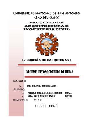UNIVERSIDAD NACIONAL DE SAN ANTONIO
ABAD DEL CUSCO
FACULTAD DE
ARQUITECTURA E
INGENIERÍA CIVIL
I
N
G
E
NIERIA
C
I
V
I
L
CUSCO
INGENIERÍA DE CARRETERAS I
INFORME: RECONOCIMIENTO DE RUTAS
DOCENTE:
 ING. ORLANDO BARRETO JARA
ALUMNO:
 SONCCO HALANOCCA, ABEL RAMIRO 141623
 PUMA VERA, AURELIO JAVIER 174704
SEMESTRE: 2020-II
CUSCO – PERÚ
 