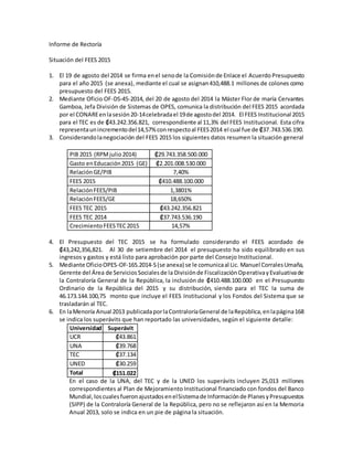Informe de Rectoría 
Situación del FEES 2015 
1. El 19 de agosto del 2014 se firma en el seno de la Comisión de Enlace el Acuerdo Presupuesto 
para el año 2015 (se anexa), mediante el cual se asignan 410,488.1 millones de colones como 
presupuesto del FEES 2015. 
2. Mediante Oficio OF-DS-45-2014, del 20 de agosto del 2014 la Máster Flor de maría Cervantes 
Gamboa, Jefa División de Sistemas de OPES, comunica la distribución del FEES 2015 acordada 
por el CONARE en la sesión 20-14 celebrada el 19 de agosto del 2014. El FEES Institucional 2015 
para el TEC es de ₡43.242.356.821, correspondiente al 11,3% del FEES Institucional. Esta cifra 
representa un incremento del 14,57% con respecto al FEES 2014 el cual fue de ₡37.743.536.190. 
3. Considerando la negociación del FEES 2015 los siguientes datos resumen la situación general 
PIB 2015 (RPM julio 2014) ₡29.743.358.500.000 
Gasto en Educación 2015 (GE) ₡2.201.008.530.000 
Relación GE/PIB 7,40% 
FEES 2015 ₡410.488.100.000 
Relación FEES/PIB 1,3801% 
Relación FEES/GE 18,650% 
FEES TEC 2015 ₡43.242.356.821 
FEES TEC 2014 ₡37.743.536.190 
Crecimiento FEES TEC 2015 14,57% 
4. El Presupuesto del TEC 2015 se ha formulado considerando el FEES acordado de 
₡43,242,356,821. Al 30 de setiembre del 2014 el presupuesto ha sido equilibrado en sus 
ingresos y gastos y está listo para aprobación por parte del Consejo Institucional. 
5. Mediante Oficio OPES-OF-165.2014-S (se anexa) se le comunica al Lic. Manuel Corrales Umaña, 
Gerente del Área de Servicios Sociales de la División de Fiscalización Operativa y Evaluativa de 
la Contraloría General de la República, la inclusión de ₡410.488.100.000 en el Presupuesto 
Ordinario de la República del 2015 y su distribución, siendo para el TEC la suma de 
46.173.144.100,75 monto que incluye el FEES Institucional y los Fondos del Sistema que se 
trasladarán al TEC. 
6. En la Menoría Anual 2013 publicada por la Contraloría General de la República, en la página 168 
se indica los superávits que han reportado las universidades, según el siguiente detalle: 
Universidad Superávit 
UCR ₡43.861 
UNA ₡39.768 
TEC ₡37.134 
UNED ₡30.259 
Total ₡151.022 
En el caso de la UNA, del TEC y de la UNED los superávits incluyen 25,013 millones 
correspondientes al Plan de Mejoramiento Institucional financiado con fondos del Banco 
Mundial, los cuales fueron ajustados en el Sistema de Información de Planes y Presupuestos 
(SIPP) de la Contraloría General de la República, pero no se reflejaron así en la Memoria 
Anual 2013, solo se indica en un pie de página la situación. 
 