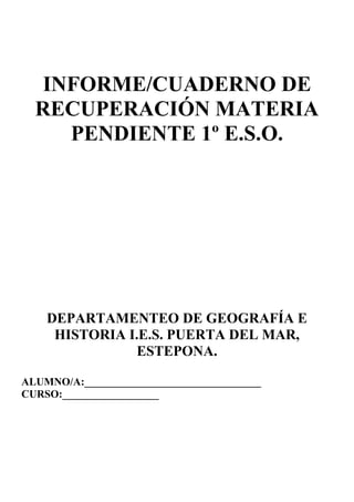 INFORME/CUADERNO DE
RECUPERACIÓN MATERIA
PENDIENTE 1º E.S.O.
DEPARTAMENTEO DE GEOGRAFÍA E
HISTORIA I.E.S. PUERTA DEL MAR,
ESTEPONA.
ALUMNO/A:_________________________________
CURSO:__________________
 