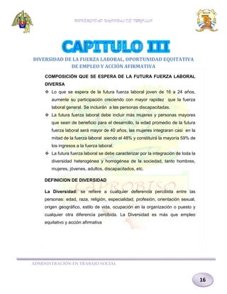 UNIVERSIDAD NACIONAL DE TRUJILLO

DIVERSIDAD DE LA FUERZA LABORAL, OPORTUNIDAD EQUITATIVA
DE EMPLEO Y ACCIÓN AFIRMATIVA
COMPOSICIÓN QUE SE ESPERA DE LA FUTURA FUERZA LABORAL
DIVERSA
 Lo que se espera de la futura fuerza laboral joven de 16 a 24 años,
aumente su participación creciendo con mayor rapidez que la fuerza
laboral general. Se incluirán a las personas discapacitadas.
 La futura fuerza laboral debe incluir más mujeres y personas mayores
que sean de beneficio para el desarrollo, la edad promedio de la futura
fuerza laboral será mayor de 40 años, las mujeres integraran casi en la
mitad de la fuerza laboral siendo el 48% y constituirá la mayoría 59% de
los ingresos a la fuerza laboral.
 La futura fuerza laboral se debe caracterizar por la integración de toda la
diversidad heterogénea y homogénea de la sociedad, tanto hombres,
mujeres, jóvenes, adultos, discapacitados, etc.
DEFINICION DE DIVERSIDAD
La Diversidad: se refiere a cualquier deferencia percibida entre las
personas: edad, raza, religión, especialidad, profesión, orientación sexual,
origen geográfico, estilo de vida, ocupación en la organización o puesto y
cualquier otra diferencia percibida. La Diversidad es más que empleo
equitativo y acción afirmativa

ADMINISTRACIÓN EN TRABAJO SOCIAL

16

 